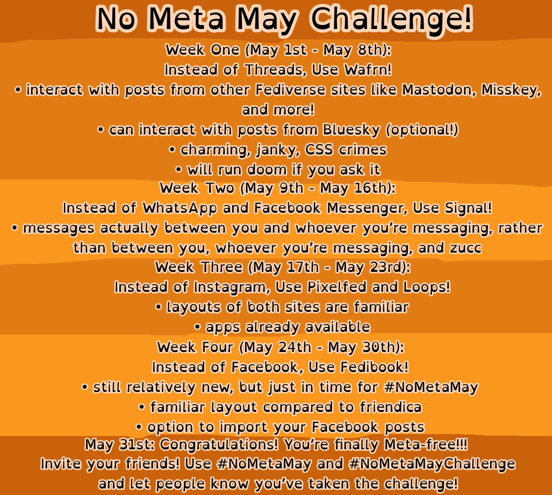 No Meta May Challenge!
Week One (May 1st - May 8th):
Instead of Threads, Use Wafrn!
• interact with posts from other Fediverse sites Like Mastodon, Misskey, and more!
• can interact with posts from Bluesky (optional!)
• charming, janky, CSS crimes
• will run doom if you ask it Week Two (May 9th - May 16th):
Instead of WhatsApp and Facebook Messenger, Use Signal!
• messages actually between you and whoever you're messaging, rather than between you, whoever you're messaging, and zucc
Week Three (May 17th - May 23rd):
Instead of Instagram, Use Pixelfed and Loops!
• Layouts of both sites are familiar
• apps already available
Week Four (May 24th - May 30th):
Instead of Facebook, Use Fedibook!
• still relatively new, but just in time for #NoMetaMay
• familiar layout compared to friendica
• option to import your Facebook posts
May 31st: Congratulations! You're finally Meta-free!!!
Invite your friends! Use #NoMetaMay and #NoMetaMayChallenge and let people know you've taken the challenge!