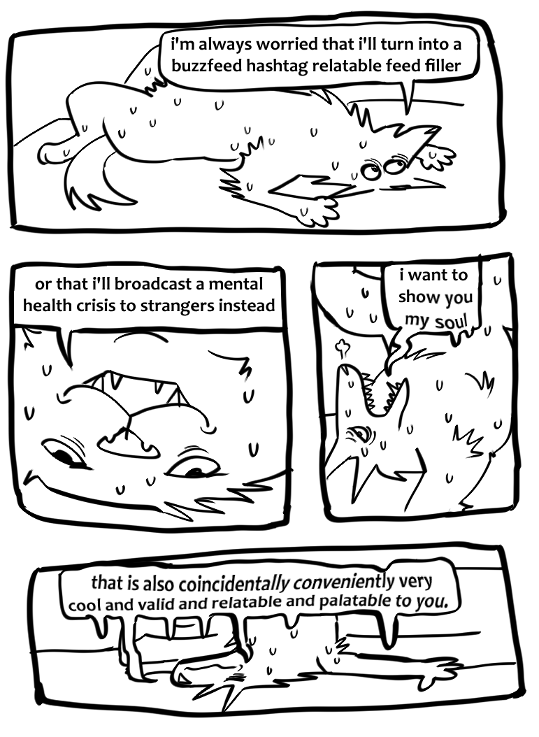 a terribly drawn black-and-white comic made up of four panels.
the first is a wide horizontal panel showing a furry creature (asbestos) laying belly up, sweating profusely. it says "i'm always worried that i'll turn into a buzzfeed hashtag relatable feed filler". below are the second and third panels, the second panel shows a closeup of the furry creature's catlike face laying upside down, opening its mouth and sweating, tired eyes looking into nowhere. it says "or that i'll broadcast a mental health crisis to strangers instead". the third panel shows asbestos shifting into a weird position to cool its body down, the (now starting to melt) speech bubble conveniently hiding its ass. "i want to show you my soul". the fourth wide panel is at the bottom, the creature with its hands and head stretched out on the floor, with its lower body up on the bed, saying "that is also coincidentally conveniently very cool and valid and relatable and palatable to you.", with the speech bubble and text melting and drooping to the floor and on asbestos.