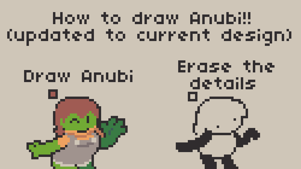 A Pixel Art "Tutorial" about Anubi, titled "How to draw Anubi!! (updated to current design)"

Step 1 says "Draw Anubi", featuring her with her old, detailed and in full color design, where she was green, had brown hair, a orange shirt with grey overalls, and was a bit chonky as a whole. She's greeting the viewer while winking an eye.

Step 2 says "Erase the details", and it features the current anubi design where she is reduced to the bare essentials, with the head and hair connected as a single shape, a blob shaped torso and black, simple limbs. She's doing the same pose as before although she's a bit confused (going through this step is a bit harsh on the anubi you may draw)