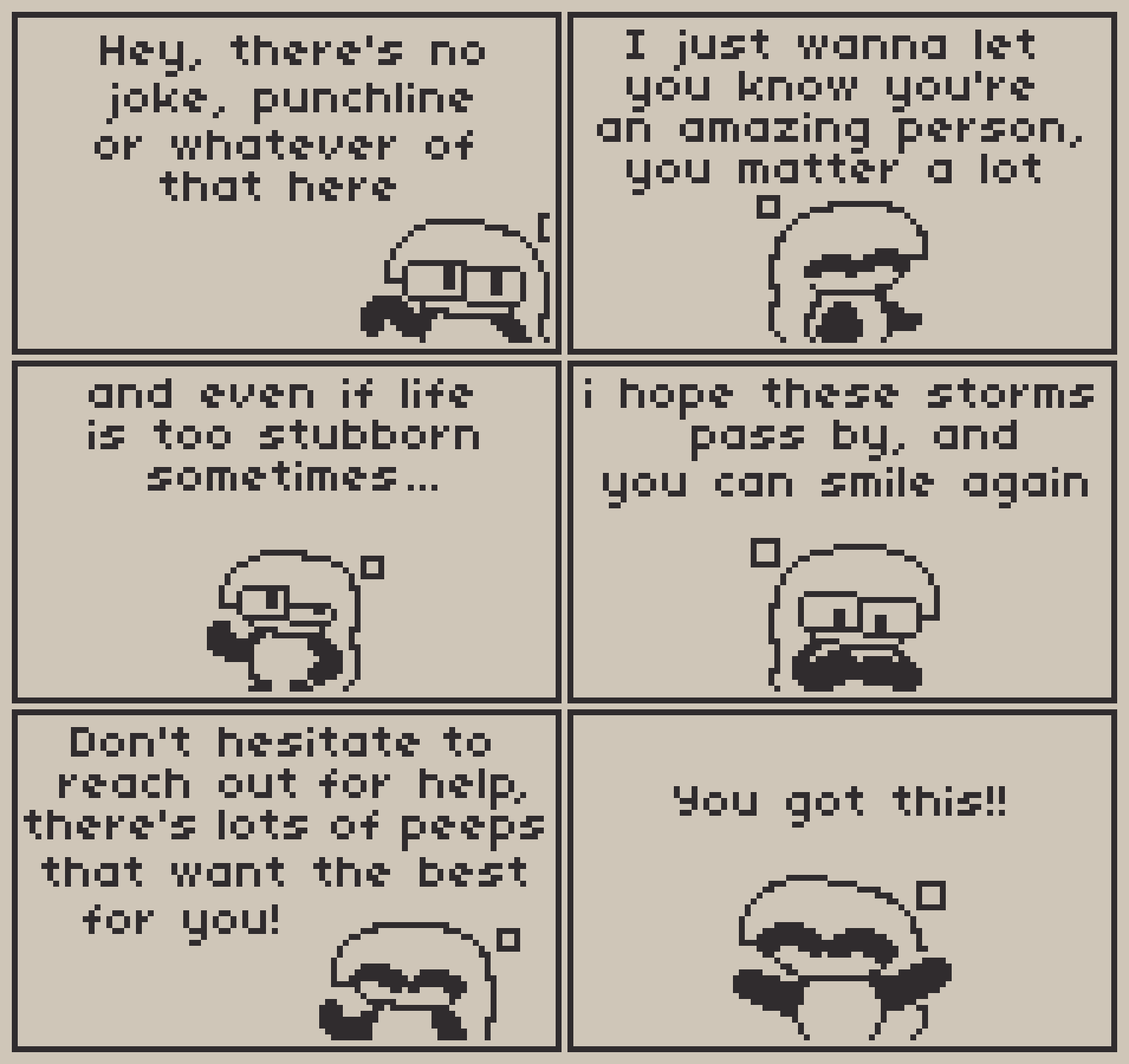 A 6 panel comic about you.

Panel 1: Anubi pops from the bottom right corner of the panel, saying "Hey, there's no joke, punchline or whatever of that here"

Panel 2: Then she extends her hand towards the viewer, continuing "I just wanna let you know you're an amazing person, you matter a lot"

Panel 3: Looking to the skies, Anubi says "And even if life is too stubborn sometimes..."

Panel 4: "I hope these storms pass by, and you can smile again" continues Anubi, placing her hands on her chest

Panel 5: Before ending this off, Anubi says with a cheerful expression "Don't hesitate to reach out for help, there's lots of peeps that want the best for you!"

Panel 6: "You got this!!" finishes off Anubi, extending her arms wide towards you while smiling (she doesn't have a mouth, but you can tell she's smiling)